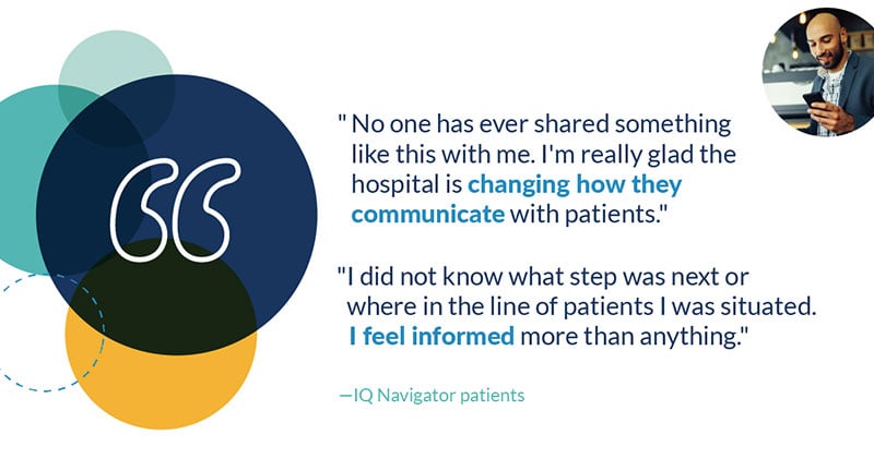 "I did not know what step was next or where in the line of patients I was situated. I feel informed more than anything."  "No one has ever shared something like this with me. I'm really glad the hospital is changing how they communicate with patients." iq navigator patients