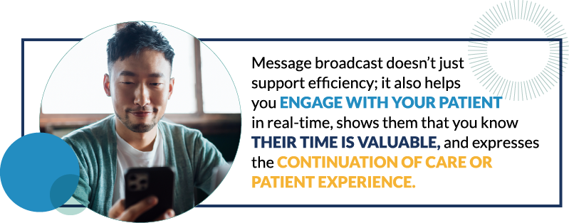 Message broadcast doesn&rsquo;t just support efficiency; it also helps you engage with your patient in real-time, shows them that you know their time is valuable, and expresses the continuation of care or patient experience.